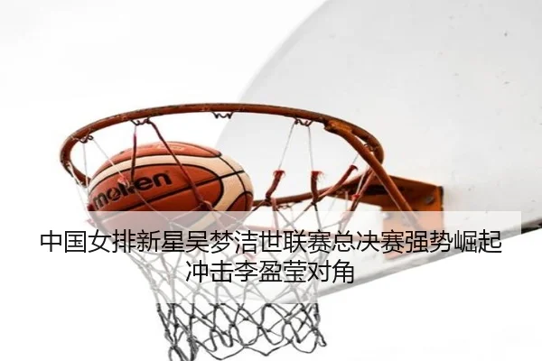 中国女排新星吴梦洁世联赛总决赛强势崛起冲击李盈莹对角