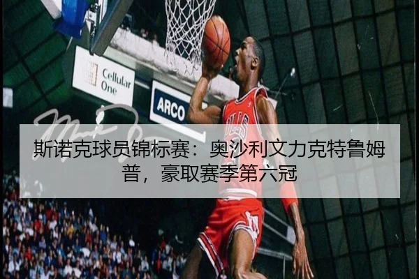 斯诺克球员锦标赛：奥沙利文力克特鲁姆普，豪取赛季第六冠