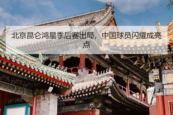 北京昆仑鸿星季后赛出局，中国球员闪耀成亮点