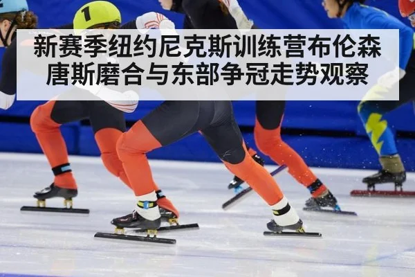 新赛季纽约尼克斯训练营布伦森唐斯磨合与东部争冠走势观察
